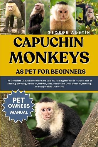 Capuchin Monkeys as Pet for Beginners: The Complete Capuchin Monkey Care Guide & Training Handbook - Expert Tips on Feeding, Breeding, Nutrition, Habitat, Diet, Interaction, Cost, Behavior, Housing, and Responsible Ownership