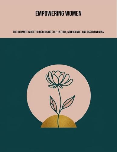 Empowering Women: The Ultimate Guide To Increasing Self-Esteem, Confidence, And Assertiveness