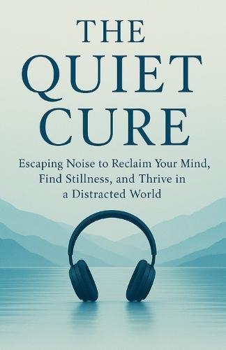 The Quiet Cure: Escaping Noise to Reclaim Your Mind, Find Stillness, and Thrive in a Distracted World