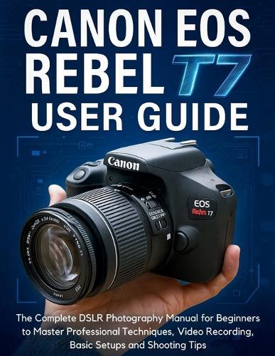 Canon EOS Rebel T7 User Guide: The Complete DSLR Photography Manual for Beginners to Master Professional Techniques, Video Recording, Basic Setups and Shooting Tips