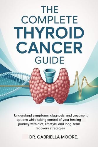 The Complete Thyroid Cancer Guide: Understand Symptoms, Diagnosis, and Treatment Options While Taking Control of Your Healing Journey with Diet, Lifestyle, and Long-Term Recovery Strategies