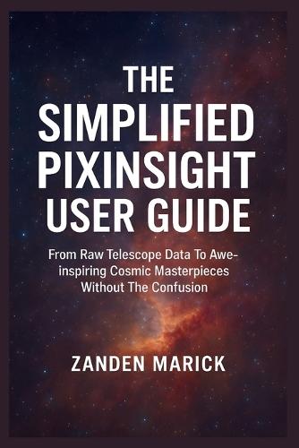 The Simplified Pixinsight User Guide: From Raw Telescope Data To Awe-inspiring Cosmic Masterpieces Without The Confusion