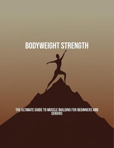 Bodyweight Strength: The Ultimate Guide To Muscle Building For Beginners And Seniors