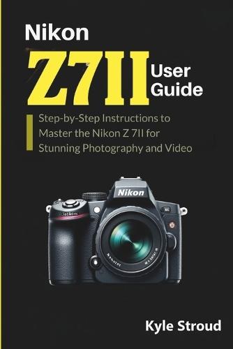 Nikon Z 7II Camera User Guide: Step-by-Step Instructions to Master the Nikon Z 7II for Stunning Photography and Video