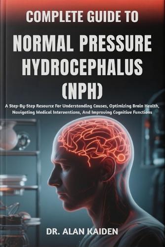 Complete Guide to Normal Pressure Hydrocephalus (Nph): A Step-By-Step Resource For Understanding Causes, Optimizing Brain Health, Navigating Medical Interventions, And Improving Cognitive Functions