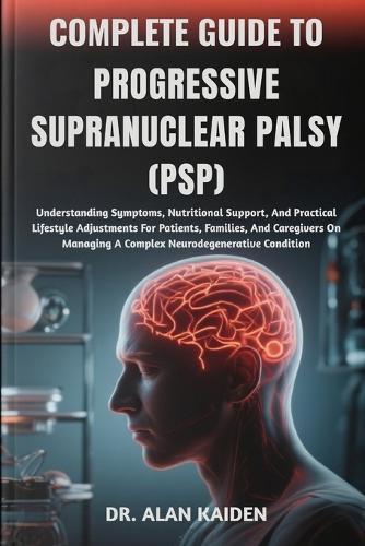 Complete Guide to Progressive Supranuclear Palsy (Psp): Understanding Symptoms, Nutritional Support, And Practical Lifestyle Adjustments For Patients, Families, And Caregivers On Managing A Complex Neurodegenerative Condition