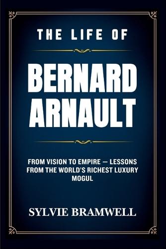 The Life of Bernard Arnault: From Vision to Empire - Lessons from the World's Richest Luxury Mogul.