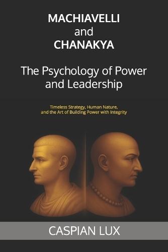 Machiavelli and Chanakya: The Psychology of Power and Leadership: Timeless Strategy, Human Nature, and the Art of Building Power with Integrity