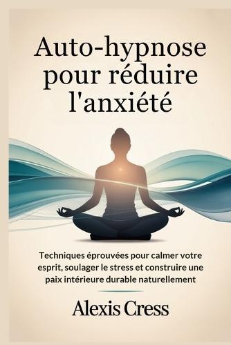 Auto-hypnose pour réduire l'anxiété: Techniques éprouvées pour calmer votre esprit, soulager le stress et construire une paix intérieure durable naturellement