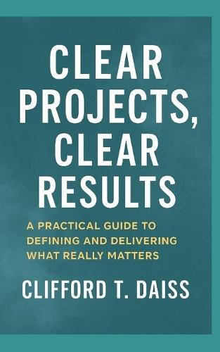 Clear Projects, Clear Results: A Practical Guide to Defining and Delivering What Really Matters
