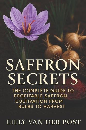 Saffron Secrets: The Complete Guide to Profitable Saffron Cultivation from Bulbs to Harvest: A Complete Guide to Cultivating, Harvesting, and Profiting from Saffron