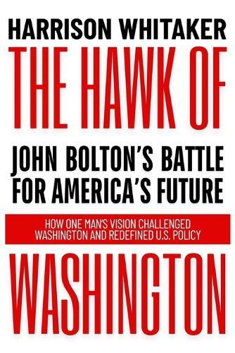 The Hawk of Washington: John Bolton's Battle for America's Future: How One Man's Vision Challenged Washington and Redefined U.S. Policy