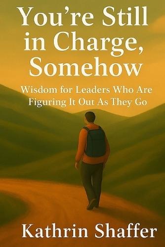 You're Still in Charge, Somehow: Wisdom for Leaders Who Are Still Figuring It Out As They Go