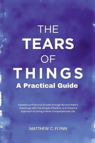 The Tears of Things - A Practical Guide: Experience Profound Growth through Richard Rohr's Teachings with this Simple, Effective, and Powerful Approach to Living a More Compassionate Life