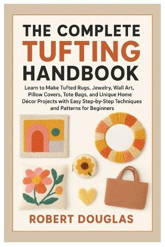 The Complete Tufting Handbook: Learn to Make Tufted Rugs, Jewelry, Wall Art, Pillow Covers, Tote Bags, and Unique Home Décor Projects with Easy Step-by-Step Techniques & Patterns for Beginners