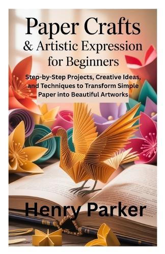 Paper Crafts & Artistic Expression for Beginners: Step-by-Step Projects, Creative Ideas, and Techniques to Transform Simple Paper into Beautiful Artworks
