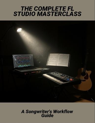 The Complete Fl Studio Masterclass: A Songwriter'S Workflow Guide