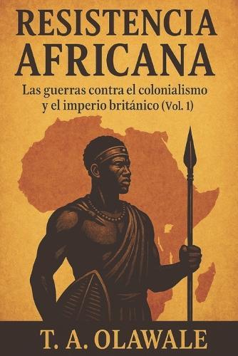 Resistencia africana: las guerras contra el colonialismo y el imperio británicos (Vol. 1): Historia africana de los zulúes, asante, mau mau y líderes legendarios que lucharon contra el Imperio británico (Spanish Edition)
