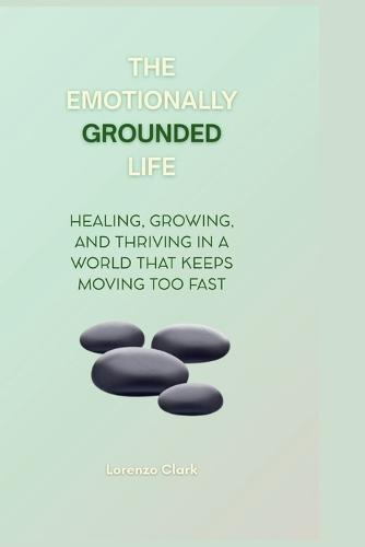 The Emotionally Grounded Life: Healing, Growing, and Thriving in a World That Keeps Moving Too Fast
