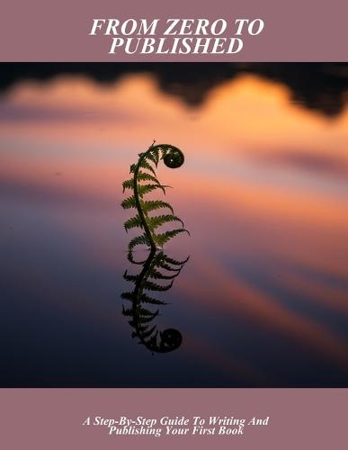 From Zero To Published: A Step-By-Step Guide To Writing And Publishing Your First Book