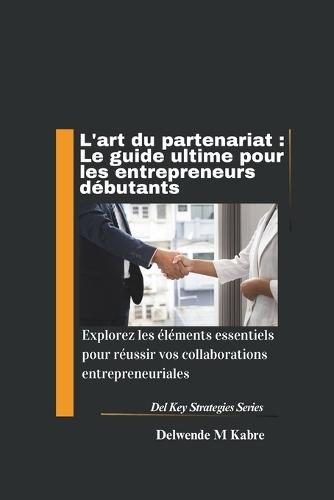 L'art du partenariat: Le guide ultime pour les entrepreneurs débutants: Explorez les éléments essentiels pour réussir vos collaborations entrepreneuriales