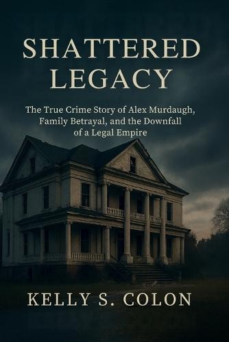 Shattered Legacy: The True Crime Story of Alex Murdaugh, Family Betrayal, and the Downfall of a Legal Empire