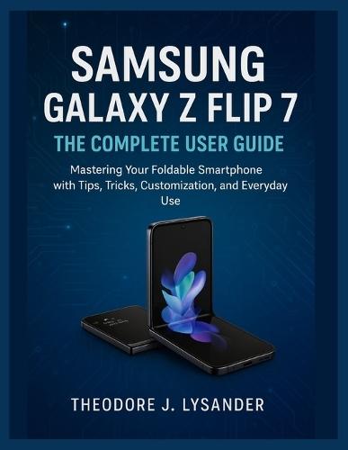 Samsung Galaxy Z Flip 7: THE COMPLETE USER GUIDE: Mastering Your Foldable Smartphone with Tips, Tricks, Customization, and Everyday Use