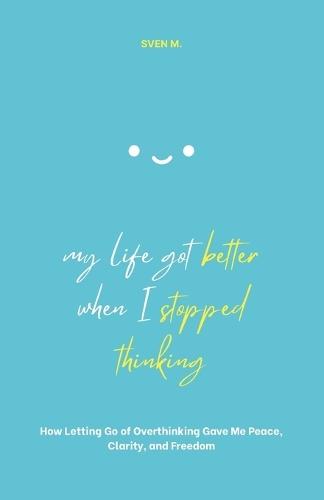 My Life Got Better When I Stopped Thinking: How Letting Go of Overthinking Gave Me Peace, Clarity, and Freedom