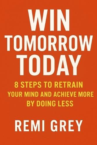Win Tomorrow Today: 8 Steps to Retrain Your Mind and Achieve More by Doing Less