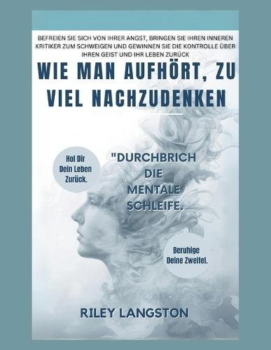 Wie Man Aufhört, Zu Viel Nachzudenken: Befreien Sie sich von Ihrer Angst, bringen Sie Ihren inneren Kritiker zum Schweigen und gewinnen Sie die Kontrolle über Ihren Geist und Ihr Leben zurück