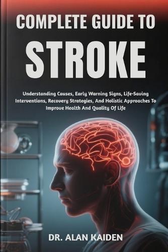 Complete Guide to Stroke: Understanding Causes, Early Warning Signs, Life-Saving Interventions, Recovery Strategies, And Holistic Approaches To Improve Health And Quality Of Life