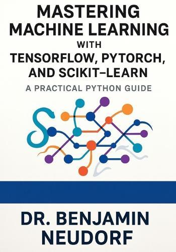 Mastering Machine Learning with TensorFlow, PyTorch, and Scikit-Learn: A Practical Python Guide