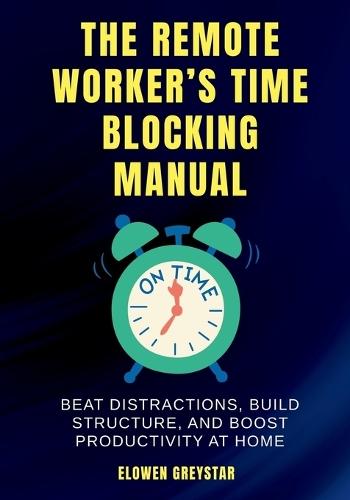 The Remote Worker's Time Blocking Manual: Beat Distractions, Build Structure, and Boost Productivity at Home