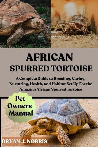 African Spurred Tortoise: A Complete Guide to Breeding, Caring, Nurturing, Health, and Habitat Set Up For the Amazing African Spurred Tortoise