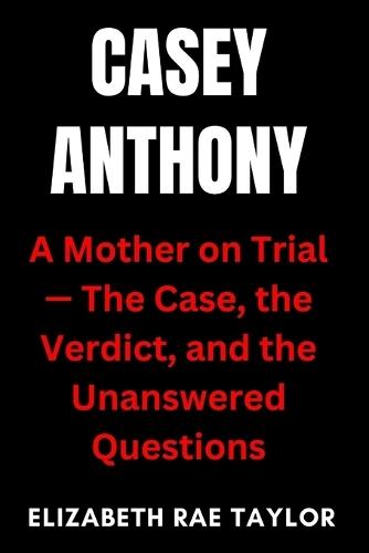 Casey Anthony: A Mother on Trial - The Case, the Verdict, and the Unanswered Questions