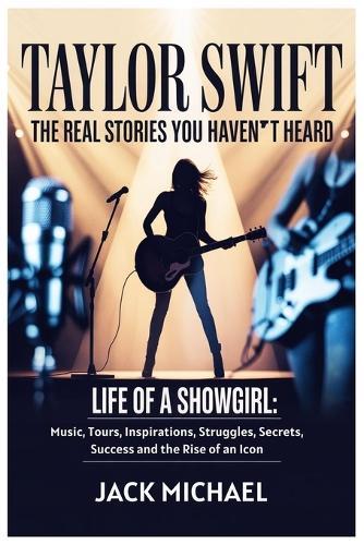 Taylor Swift: The Real Stories You Haven't Heard: Life of a Showgirl: Music, Tours, Inspirations, Struggles, Secrets, Success and the Rise of an Icon