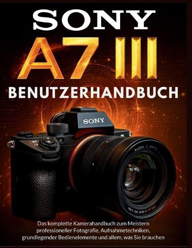 Sony A7 III Benutzerhandbuch: Das komplette Kamerahandbuch zum Meistern professioneller Fotografie, Aufnahmetechniken, grundlegender Bedienelemente und allem, was Sie brauchen