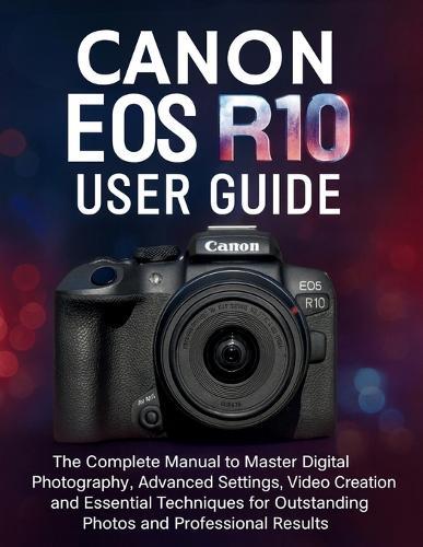 Canon EOS R10 User Guide: The Complete Manual to Master Digital Photography, Advanced Settings, Video Creation and Essential Techniques for Outstanding Photos and Professional Results