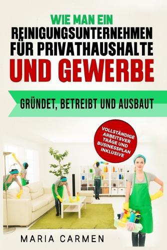 Wie man ein Reinigungsunternehmen für Privathaushalte und Gewerbe gründet, betreibt und ausbaut: Vollständige Arbeitsver Träge Und Businessplan Inklusive