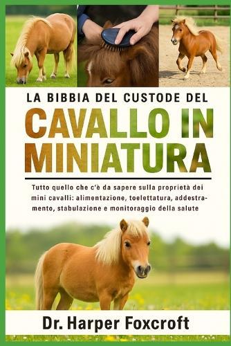 La Bibbia del Custode del Cavallo in Miniatura: Tutto quello che c'è da sapere sulla proprietà dei mini cavalli: alimentazione, toelettatura, addestramento, stabulazione e monitoraggio della salute