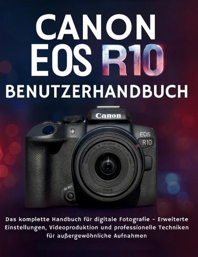Canon EOS R10 Benutzerhandbuch: Das komplette Handbuch für digitale Fotografie - Erweiterte Einstellungen, Videoproduktion und professionelle Techniken für außergewöhnliche Aufnahmen