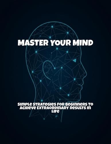 Master Your Mind: Simple Strategies For Beginners To Achieve Extraordinary Results In Life