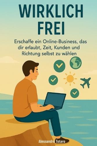 Wirklich Frei: Erschaffe ein Online-Business, das dir erlaubt, Zeit, Kunden und Richtung selbst zu wählen