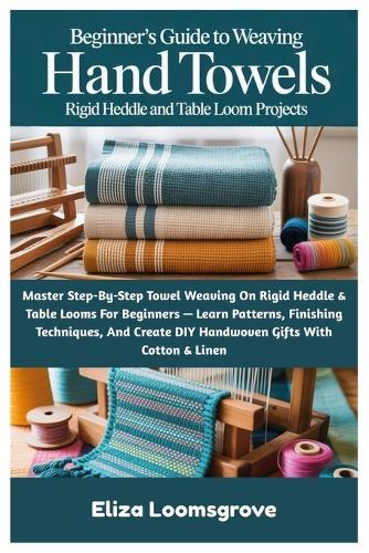 Beginner's Guide To Weaving Hand Towels: Rigid Heddle And Table Loom Projects: Master Step-By-Step Towel Weaving On Rigid Heddle & Table Looms For Beginners - Learn Patterns, Finishing Techniques, And Create DIY Handwoven Gifts With Cotton & Linen