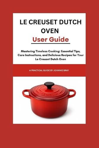 Le Creuset Dutch Oven User Guide: Mastering Timeless Cooking: Essential Tips, Care Instructions, and Delicious Recipes for Your Le Creuset Dutch Oven