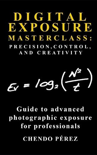 Digital Exposure Masterclass: PRECISION, CONTROL, AND CREATIVITY: A concise pocket guide to advanced photographic exposure for the professional photographer