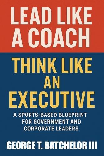 Lead Like a Coach Think Like an Executive: A Sports-Based Blueprint for Government and Corporate Leaders