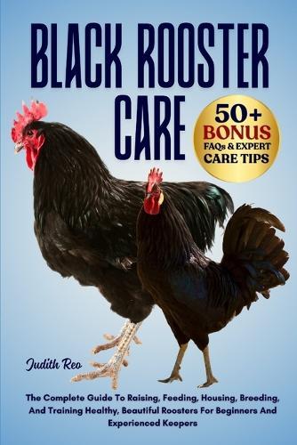 Black Rooster Care: The Complete Guide To Raising, Feeding, Housing, Breeding, And Training Healthy, Beautiful Roosters For Beginners And Experienced Keepers
