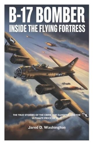 B-17 Bomber: Inside the Flying Fortress: The True Stories of the Crew, the Dangers They Faced, and the Ultimate Price of War