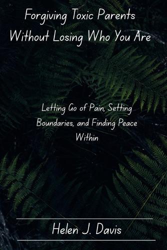 Forgiving Toxic Parents Without Losing Who You Are: Letting Go of Pain, Setting Boundaries, and Finding Peace Within